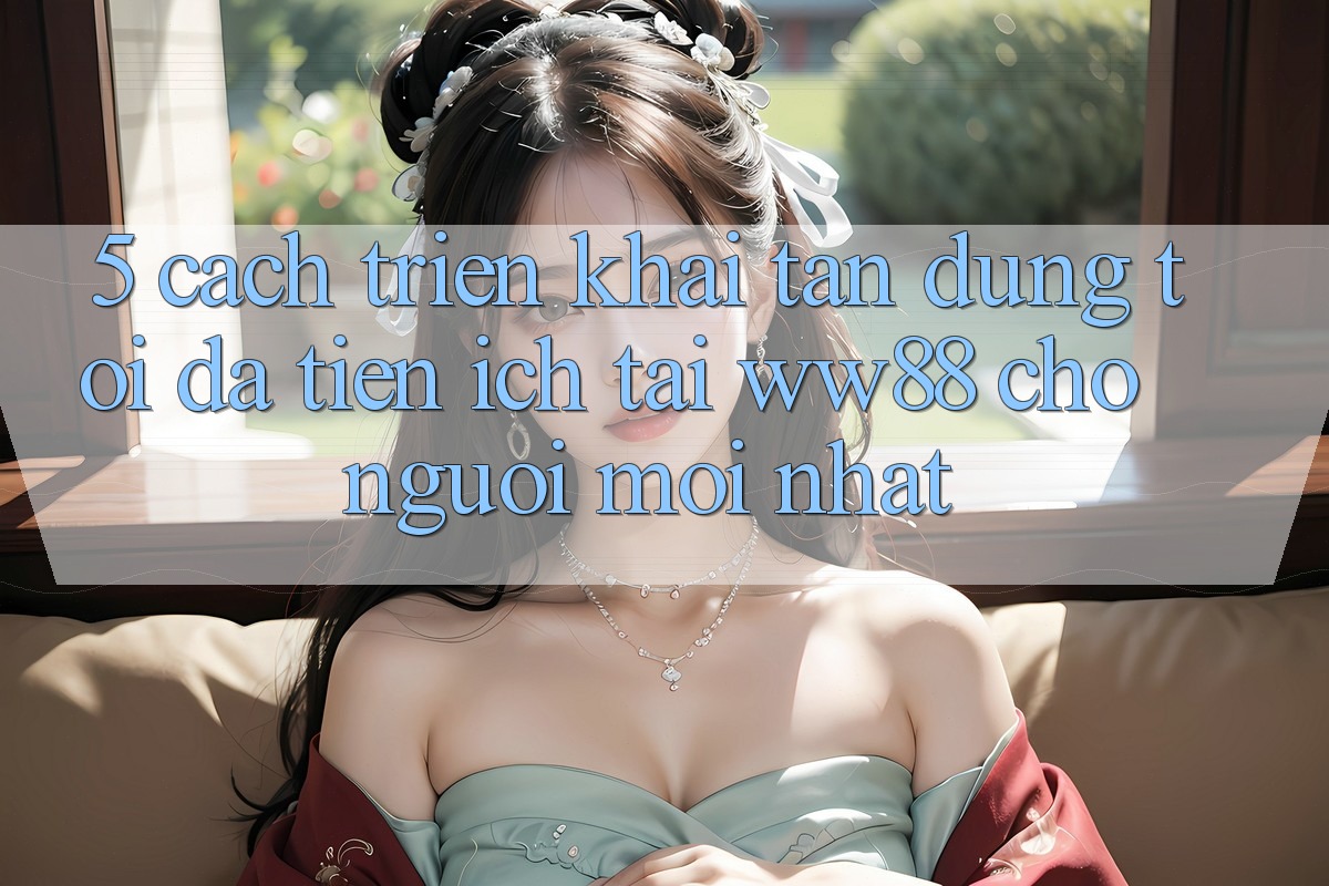 5. Cách triển khai Tận Dụng Tối Đa Tiện Ích Tại WW88 Cho Người Mới nhất
