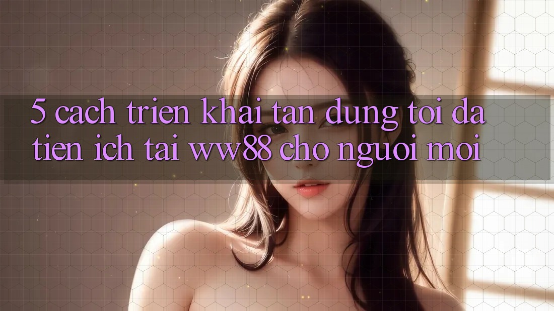 5. Cách triển khai Tận Dụng Tối Đa Tiện Ích Tại WW88 Cho Người Mới 5. Cách triển khai Tận Dụng Tối Đa Tiện Ích Tại WW88 Cho Người Mới