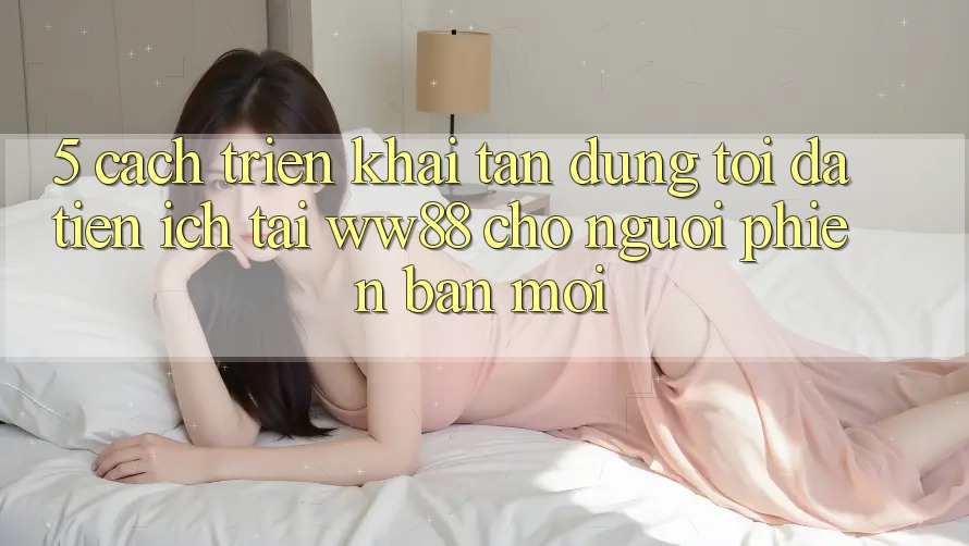 5. Cách triển khai Tận Dụng Tối Đa Tiện Ích Tại WW88 Cho Người Phiên bản mới 5. Cách triển khai Tận Dụng Tối Đa Tiện Ích Tại WW88 Cho Người Phiên bản mới