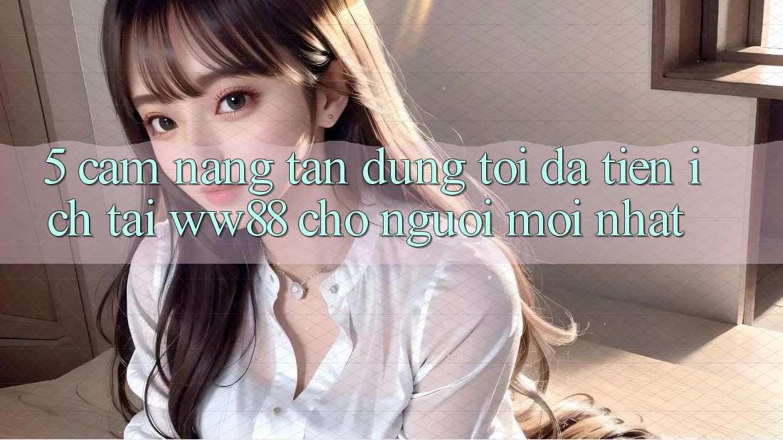 5. Cẩm nang Tận Dụng Tối Đa Tiện Ích Tại WW88 Cho Người Mới nhất 5. Cẩm nang Tận Dụng Tối Đa Tiện Ích Tại WW88 Cho Người Mới nhất