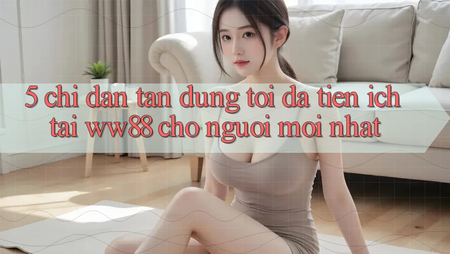 5. Chỉ dẫn Tận Dụng Tối Đa Tiện Ích Tại WW88 Cho Người Mới nhất 5. Chỉ dẫn Tận Dụng Tối Đa Tiện Ích Tại WW88 Cho Người Mới nhất