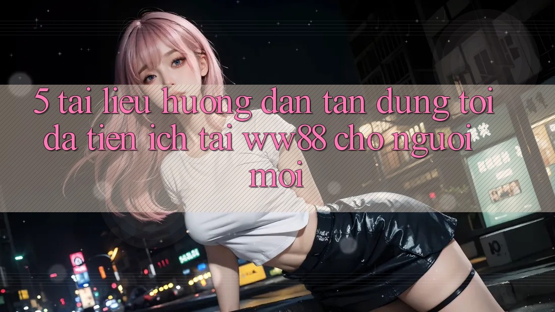 5. Tài liệu hướng dẫn Tận Dụng Tối Đa Tiện Ích Tại WW88 Cho Người Mới 5. Tài liệu hướng dẫn Tận Dụng Tối Đa Tiện Ích Tại WW88 Cho Người Mới