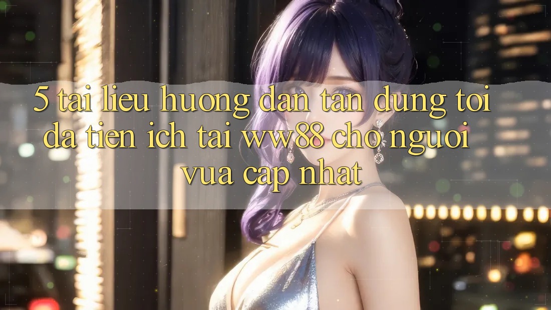 5. Tài liệu hướng dẫn Tận Dụng Tối Đa Tiện Ích Tại WW88 Cho Người Vừa cập nhật 5. Tài liệu hướng dẫn Tận Dụng Tối Đa Tiện Ích Tại WW88 Cho Người Vừa cập nhật