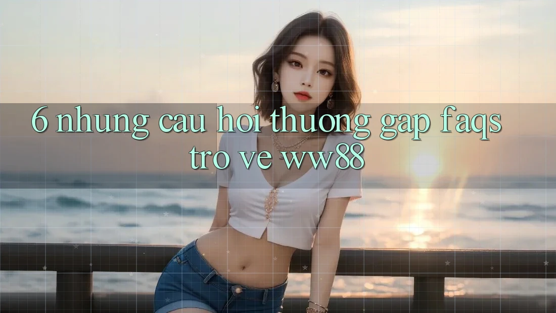 6. Những Câu Hỏi Thường Gặp (FAQs) Trở về WW88 6. Những Câu Hỏi Thường Gặp (FAQs) Trở về WW88