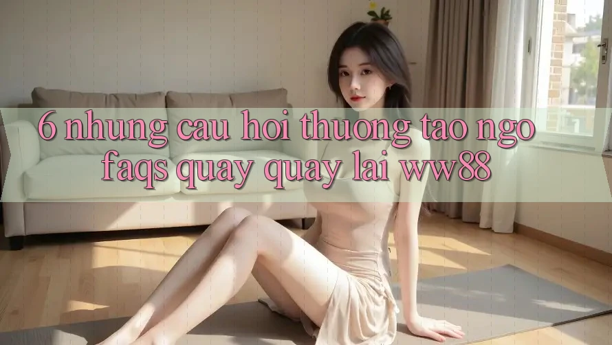 6. Những Câu Hỏi Thường Tao ngộ (FAQs) Quay quay lại WW88