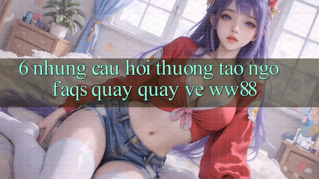 6. Những Câu Hỏi Thường Tao ngộ (FAQs) Quay quay về WW88 6. Những Câu Hỏi Thường Tao ngộ (FAQs) Quay quay về WW88