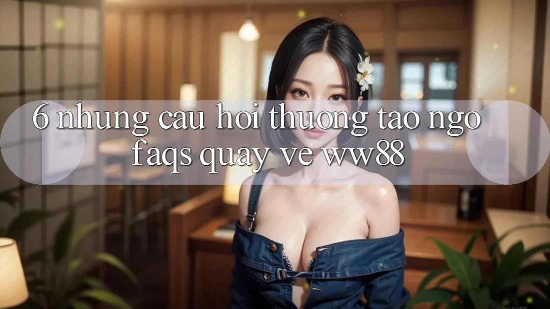 6. Những Câu Hỏi Thường Tao ngộ (FAQs) Quay về WW88 6. Những Câu Hỏi Thường Tao ngộ (FAQs) Quay về WW88
