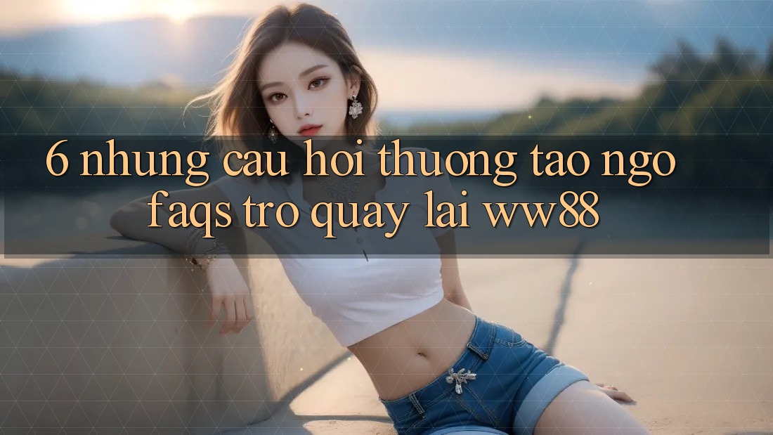 6. Những Câu Hỏi Thường Tao ngộ (FAQs) Trở quay lại WW88 6. Những Câu Hỏi Thường Tao ngộ (FAQs) Trở quay lại WW88