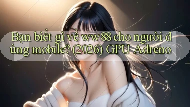 Bạn biết gì về ww88 cho người dùng mobile (2026) GPU Adreno