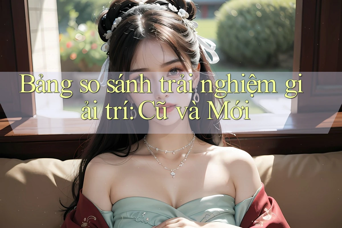 Bảng so sánh trải nghiệm giải trí: Cũ và Mới