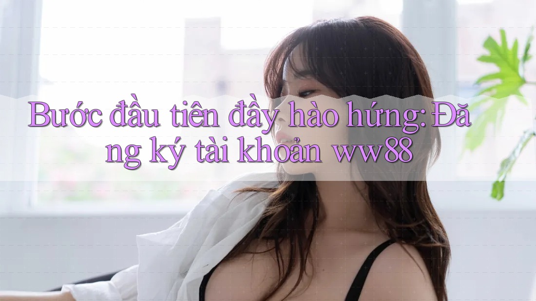 Bước đầu tiên đầy hào hứng: Đăng ký tài khoản ww88