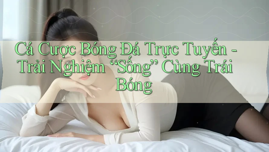 Cá Cược Bóng Đá Trực Tuyến - Trải Nghiệm “Sống” Cùng Trái Bóng