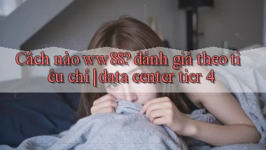 Cách nào ww88 đánh giá theo tiêu chí data center tier 4