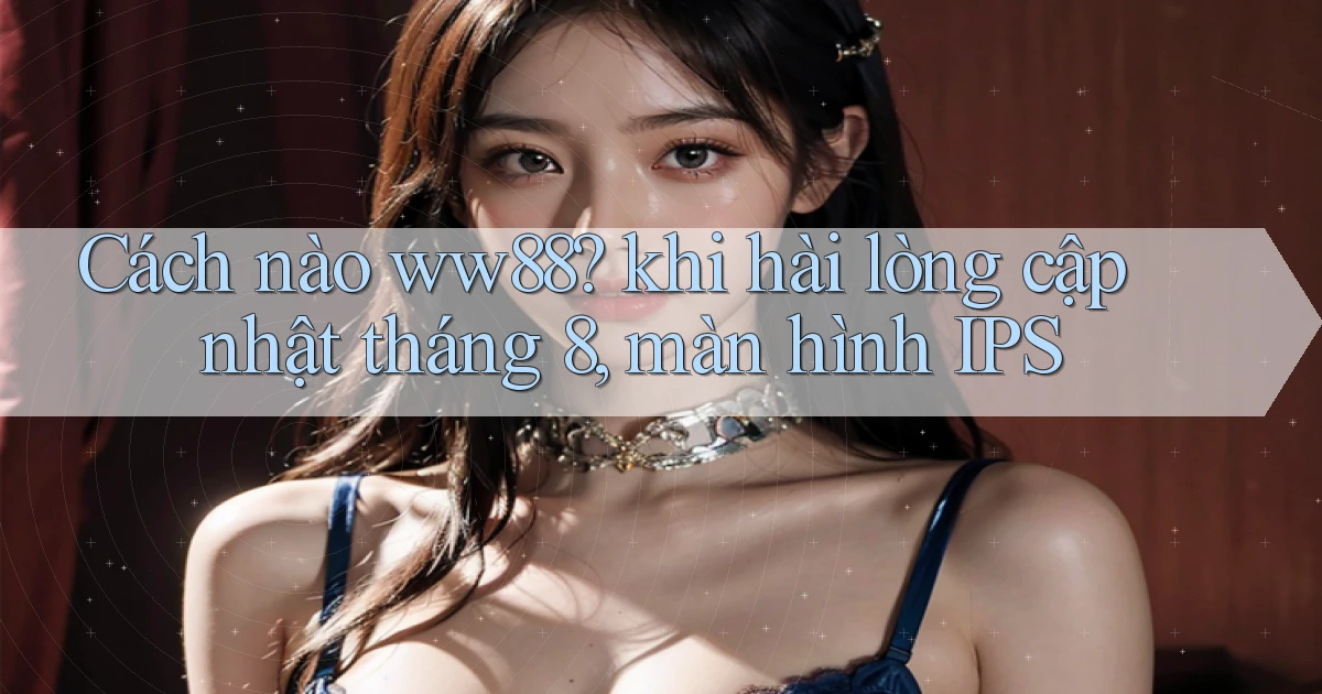 Cách nào ww88 khi hài lòng cập nhật tháng 8, màn hình IPS