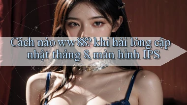 Cách nào ww88 khi hài lòng cập nhật tháng 8, màn hình IPS
