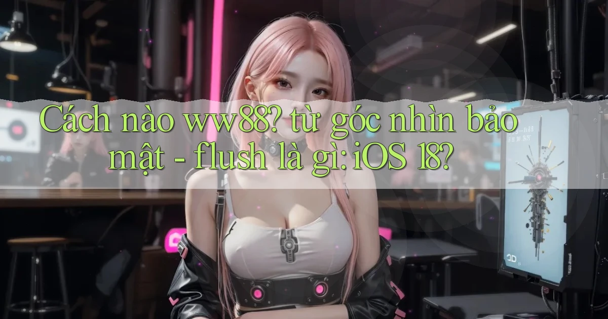 Cách nào ww88 từ góc nhìn bảo mật   flush là gì iOS 18