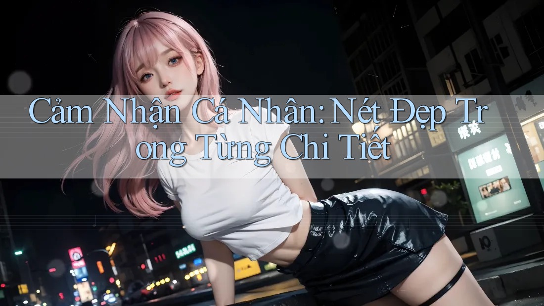 Cảm Nhận Cá Nhân: Nét Đẹp Trong Từng Chi Tiết Cảm Nhận Cá Nhân: Nét Đẹp Trong Từng Chi Tiết