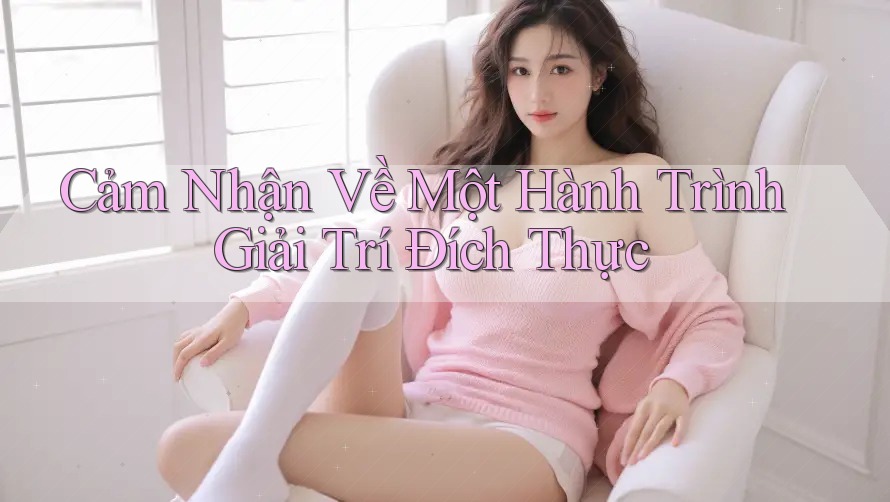 Cảm Nhận Về Một Hành Trình Giải Trí Đích Thực Cảm Nhận Về Một Hành Trình Giải Trí Đích Thực
