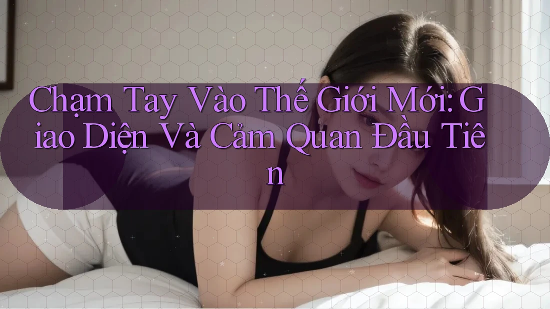 Chạm Tay Vào Thế Giới Mới: Giao Diện Và Cảm Quan Đầu Tiên Chạm Tay Vào Thế Giới Mới: Giao Diện Và Cảm Quan Đầu Tiên