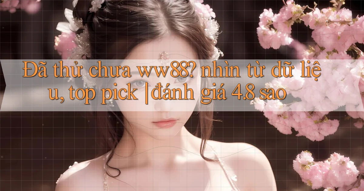 Đã thử chưa ww88 nhìn từ dữ liệu, top pick đánh giá 4.8 sao