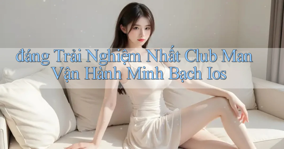 đáng trải nghiệm nhất club man vận hành minh bạch ios