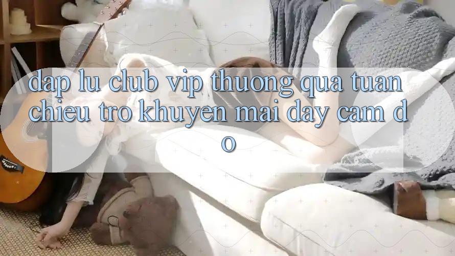 “Đập Lu Club VIP Thưởng Quà Tuần” – Chiêu Trò Khuyến Mãi Đầy Cám Dỗ “Đập Lu Club VIP Thưởng Quà Tuần” – Chiêu Trò Khuyến Mãi Đầy Cám Dỗ