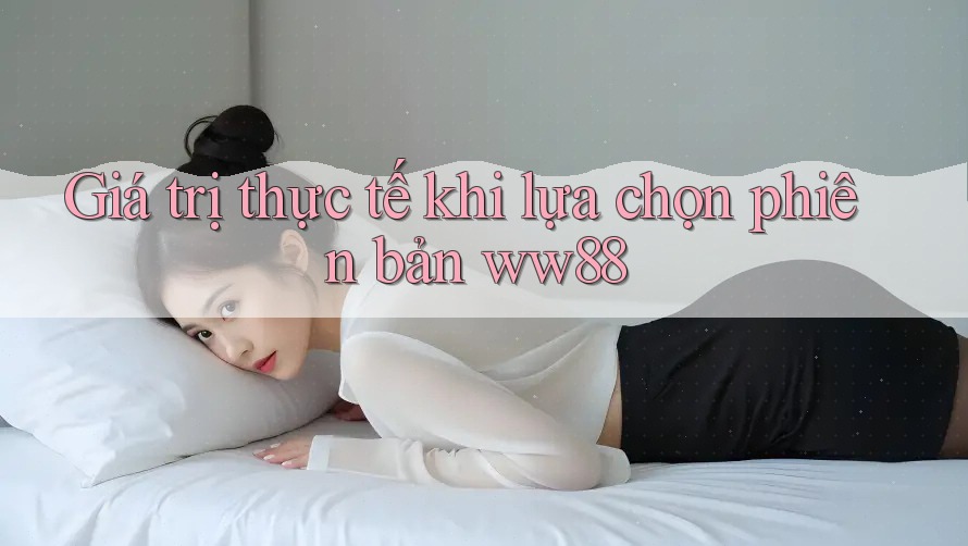 Giá trị thực tế khi lựa chọn phiên bản ww88 Giá trị thực tế khi lựa chọn phiên bản ww88