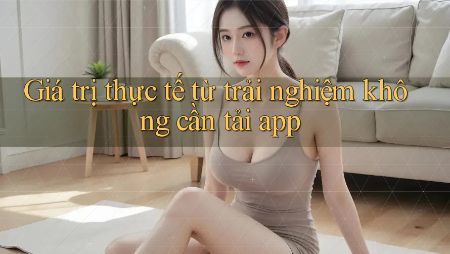 Giá trị thực tế từ trải nghiệm không cần tải app Giá trị thực tế từ trải nghiệm không cần tải app