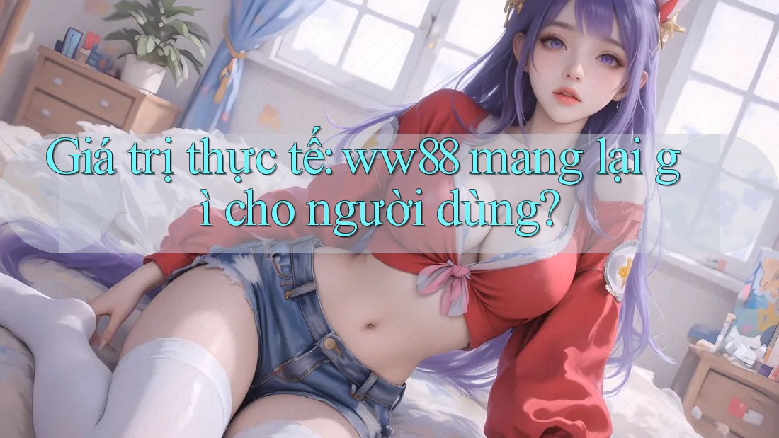 Giá trị thực tế: ww88 mang lại gì cho người dùng? Giá trị thực tế: ww88 mang lại gì cho người dùng?