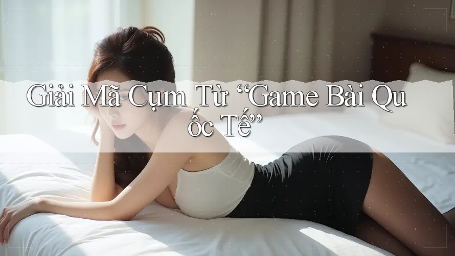 Giải Mã Cụm Từ “Game Bài Quốc Tế”