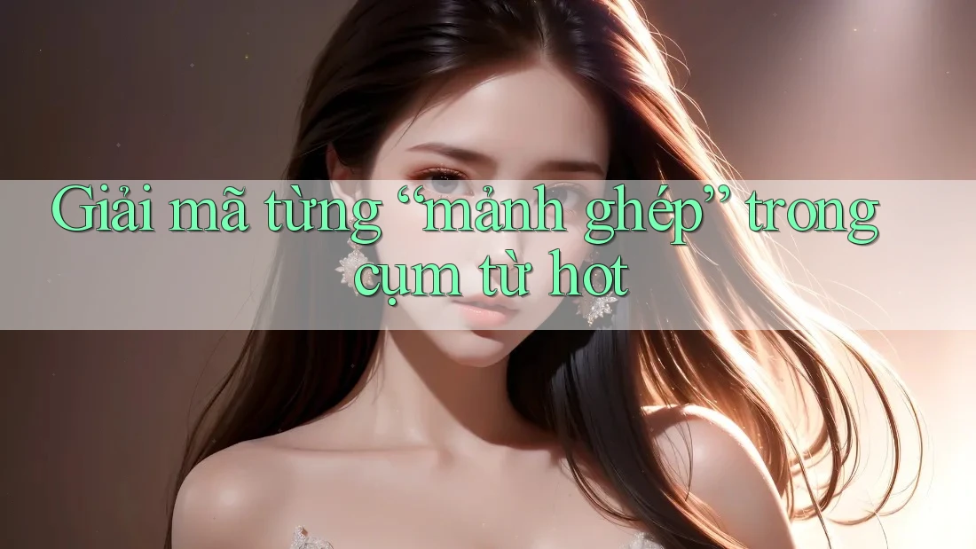 Giải Mã Từng “Mảnh Ghép” Trong Cụm Từ Hot Giải Mã Từng “Mảnh Ghép” Trong Cụm Từ Hot