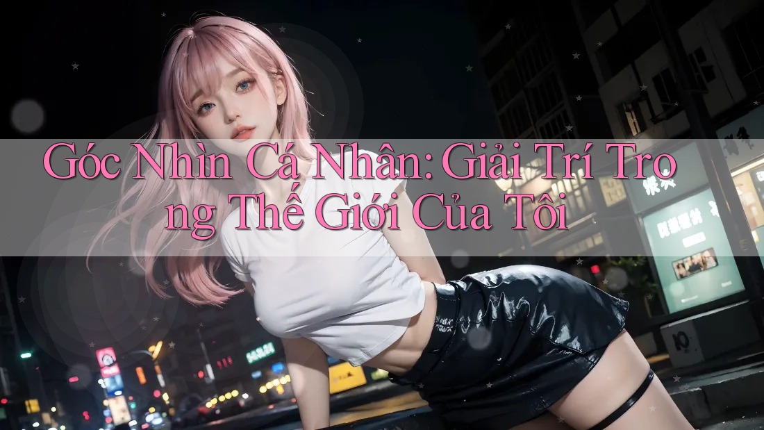 Góc Nhìn Cá Nhân: Giải Trí Trong Thế Giới Của Tôi Góc Nhìn Cá Nhân: Giải Trí Trong Thế Giới Của Tôi