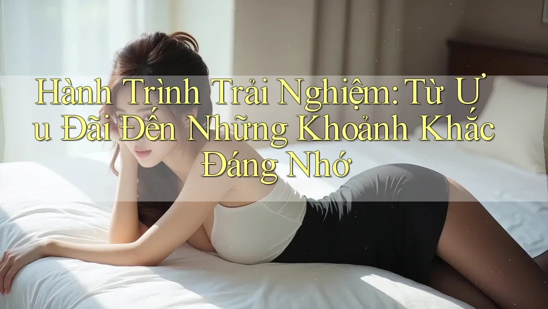 Hành Trình Trải Nghiệm: Từ Ưu Đãi Đến Những Khoảnh Khắc Đáng Nhớ Hành Trình Trải Nghiệm: Từ Ưu Đãi Đến Những Khoảnh Khắc Đáng Nhớ