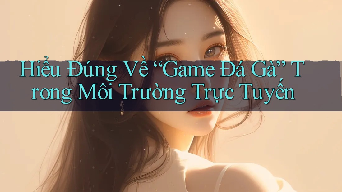 Hiểu Đúng Về “Game Đá Gà” Trong Môi Trường Trực Tuyến