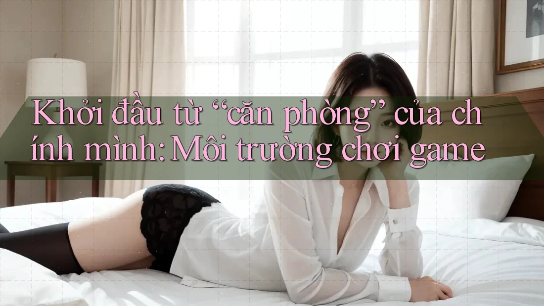 Khởi đầu từ “căn phòng” của chính mình: Môi trường chơi game Khởi đầu từ “căn phòng” của chính mình: Môi trường chơi game