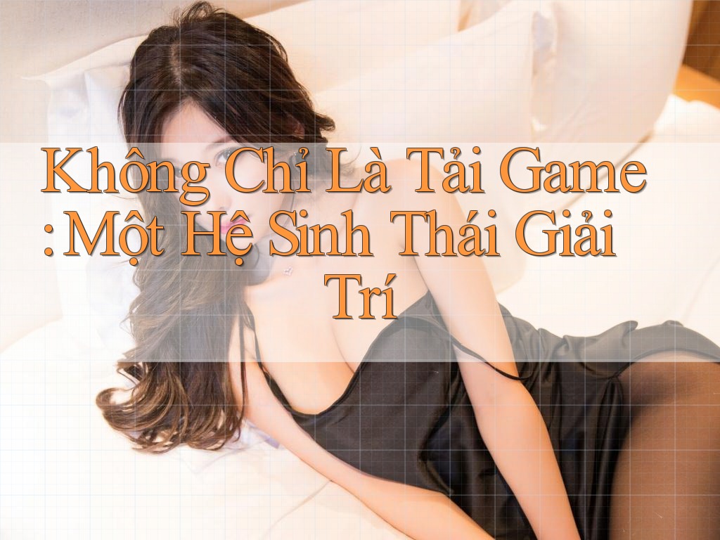 Không Chỉ Là Tải Game: Một Hệ Sinh Thái Giải Trí