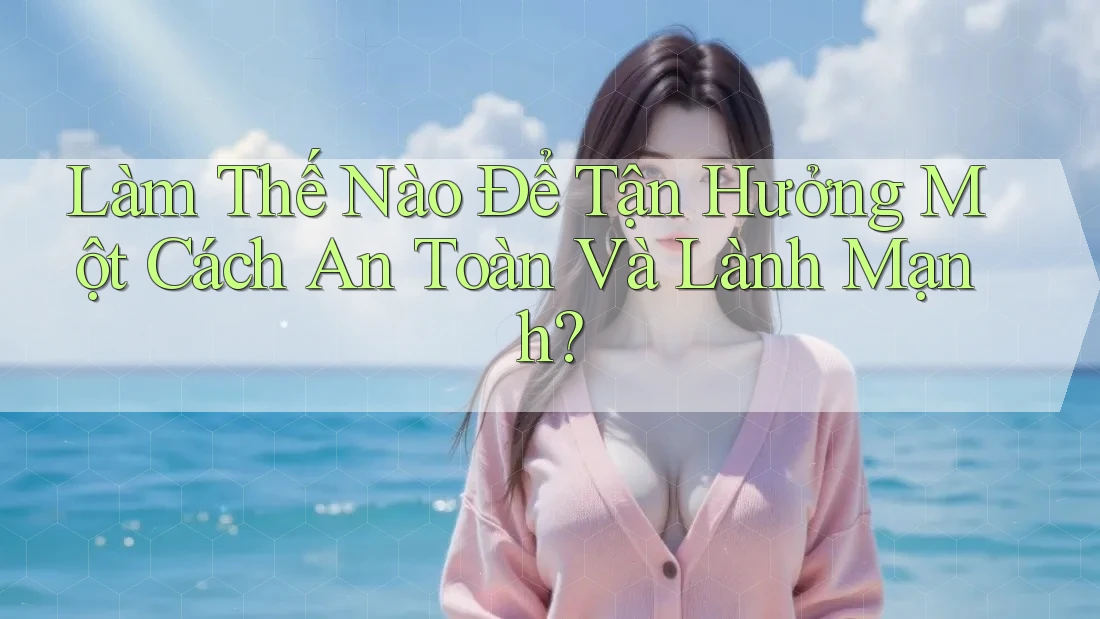 Làm Thế Nào Để Tận Hưởng Một Cách An Toàn Và Lành Mạnh? Làm Thế Nào Để Tận Hưởng Một Cách An Toàn Và Lành Mạnh?