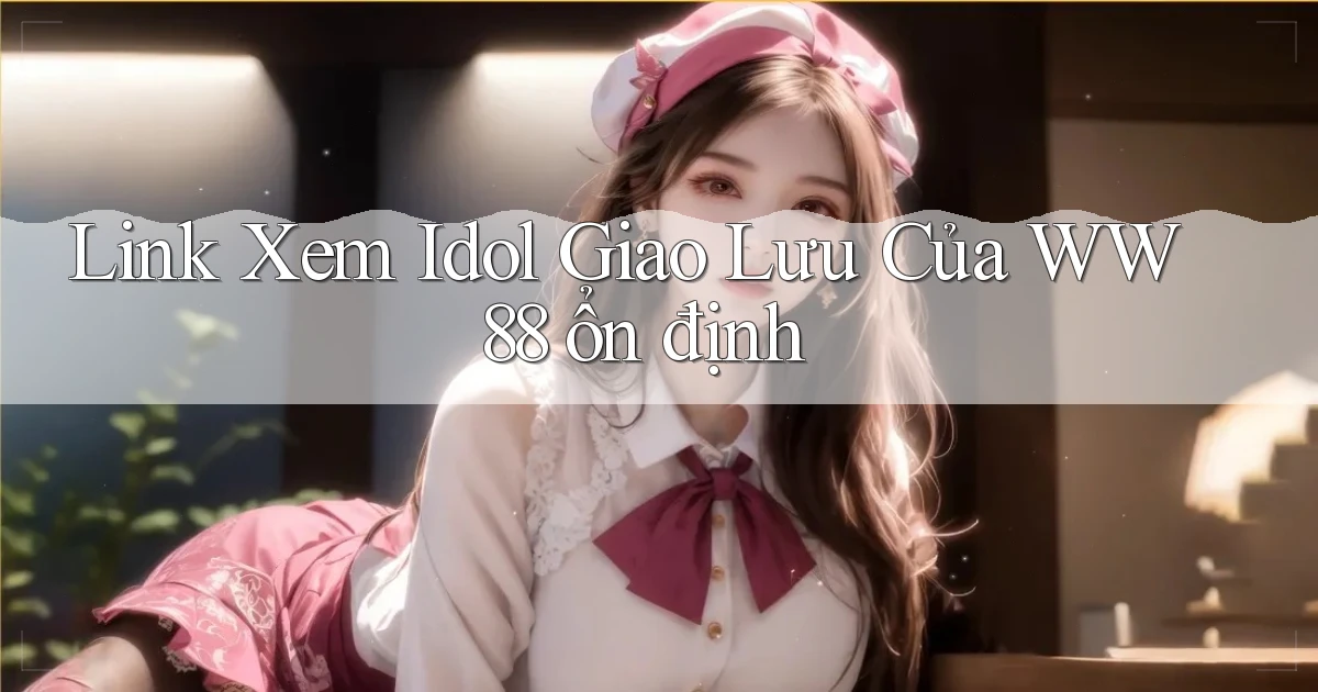 link xem idol giao lưu của ww88 ổn định