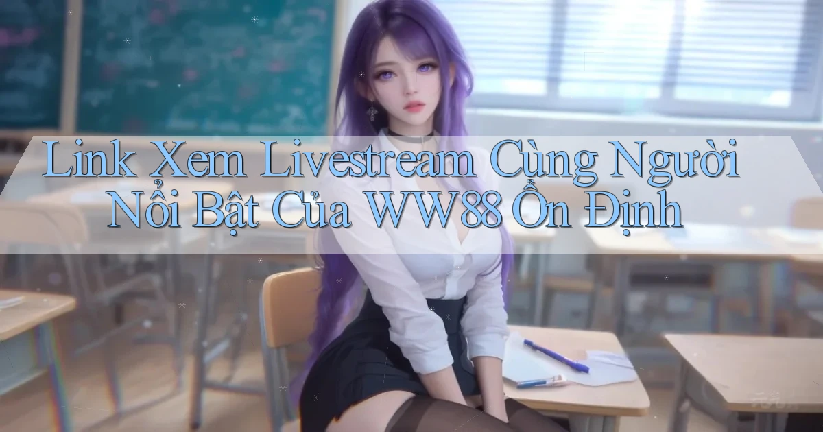 link xem livestream cùng người nổi bật của ww88 ổn định