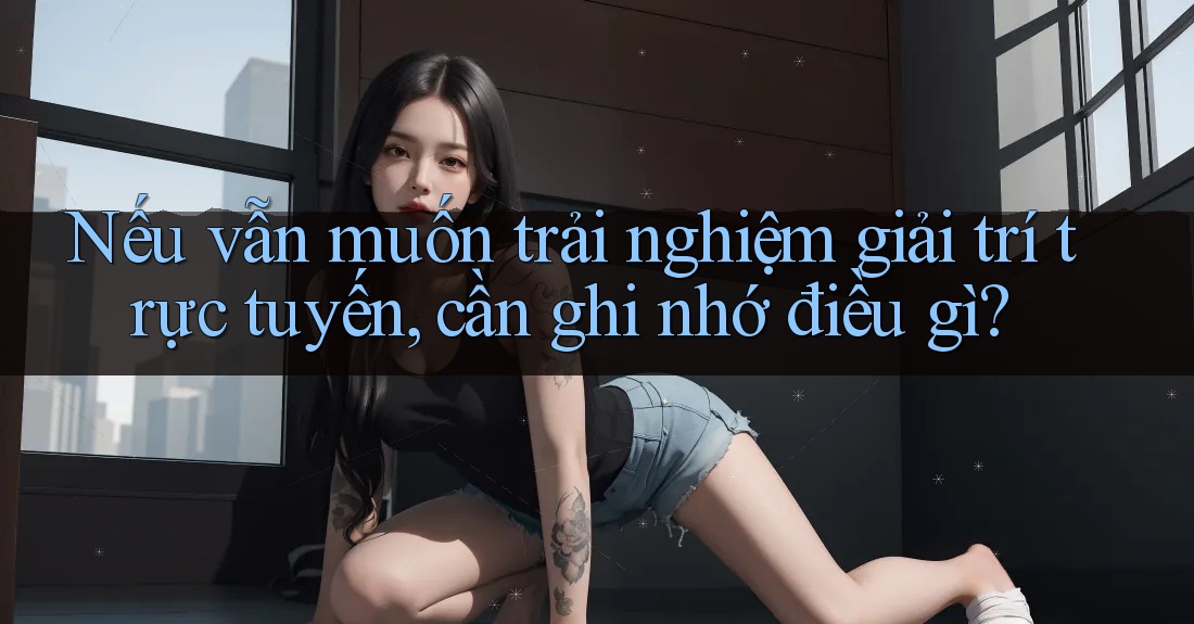 Nếu vẫn muốn trải nghiệm giải trí trực tuyến, cần ghi nhớ điều gì? Nếu vẫn muốn trải nghiệm giải trí trực tuyến, cần ghi nhớ điều gì?
