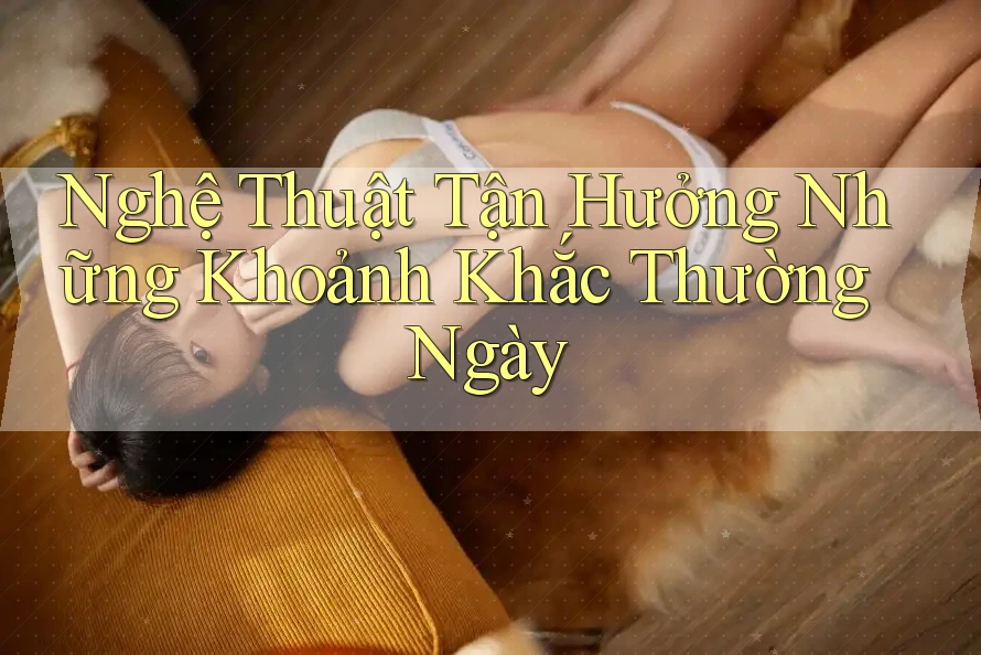 Nghệ Thuật Tận Hưởng Những Khoảnh Khắc Thường Ngày
