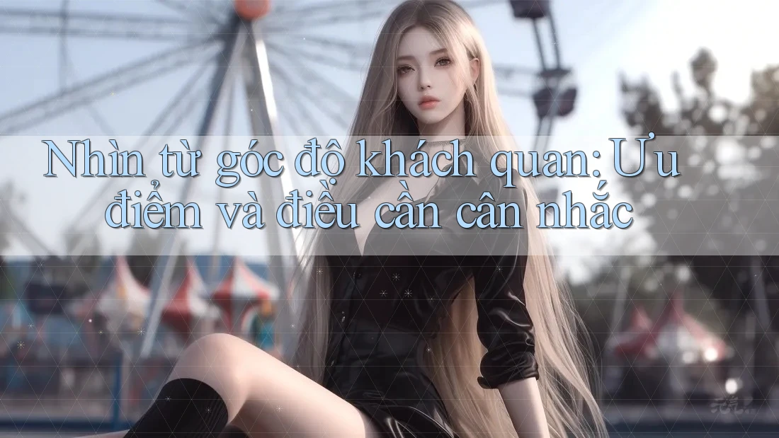 Nhìn từ góc độ khách quan: Ưu điểm và điều cần cân nhắc Nhìn từ góc độ khách quan: Ưu điểm và điều cần cân nhắc