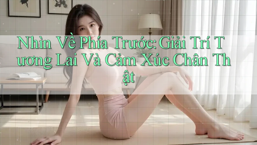 Nhìn Về Phía Trước: Giải Trí Tương Lai Và Cảm Xúc Chân Thật