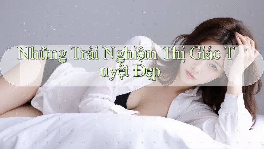 Những Trải Nghiệm Thị Giác Tuyệt Đẹp Những Trải Nghiệm Thị Giác Tuyệt Đẹp