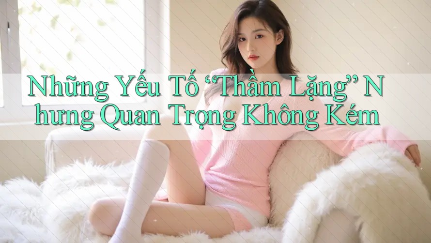 Những Yếu Tố “Thầm Lặng” Nhưng Quan Trọng Không Kém Những Yếu Tố “Thầm Lặng” Nhưng Quan Trọng Không Kém