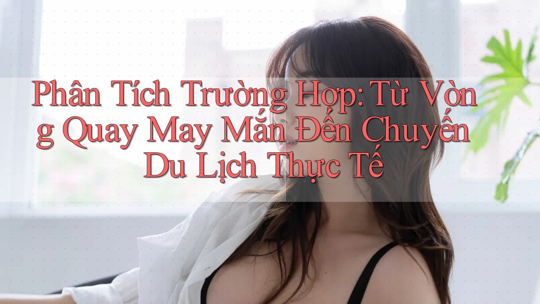 Phân Tích Trường Hợp: Từ Vòng Quay May Mắn Đến Chuyến Du Lịch Thực Tế Phân Tích Trường Hợp: Từ Vòng Quay May Mắn Đến Chuyến Du Lịch Thực Tế