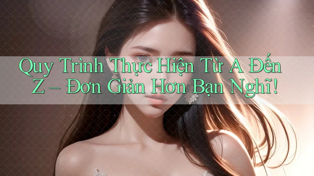 Quy Trình Thực Hiện Từ A Đến Z – Đơn Giản Hơn Bạn Nghĩ! Quy Trình Thực Hiện Từ A Đến Z – Đơn Giản Hơn Bạn Nghĩ!