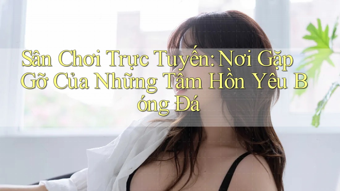 Sân Chơi Trực Tuyến: Nơi Gặp Gỡ Của Những Tâm Hồn Yêu Bóng Đá Sân Chơi Trực Tuyến: Nơi Gặp Gỡ Của Những Tâm Hồn Yêu Bóng Đá