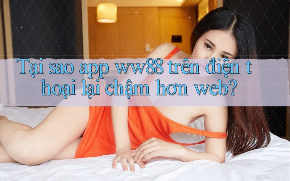 Tại sao app ww88 trên điện thoại lại chậm hơn web?