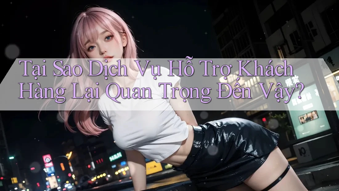 Tại Sao Dịch Vụ Hỗ Trợ Khách Hàng Lại Quan Trọng Đến Vậy? Tại Sao Dịch Vụ Hỗ Trợ Khách Hàng Lại Quan Trọng Đến Vậy?